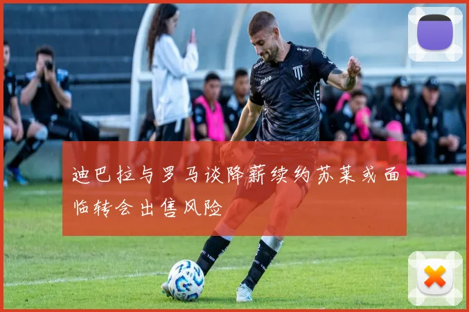 迪巴拉与罗马谈降薪续约苏莱或面临转会出售风险