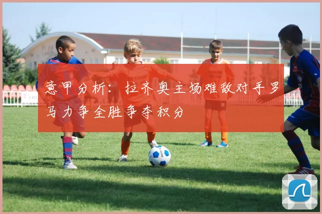 意甲分析：拉齐奥主场难敌对手罗马力争全胜争夺积分