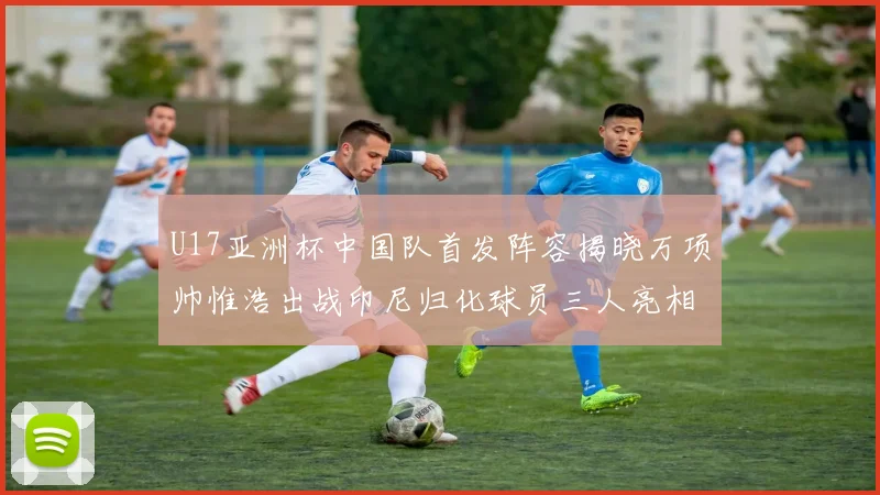U17亚洲杯中国队首发阵容揭晓万项帅惟浩出战印尼归化球员三人亮相