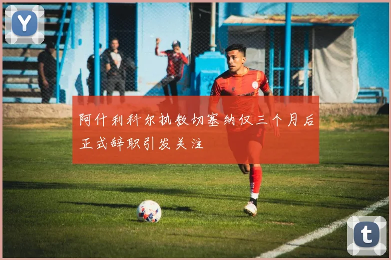 阿什利科尔执教切塞纳仅三个月后正式辞职引发关注
