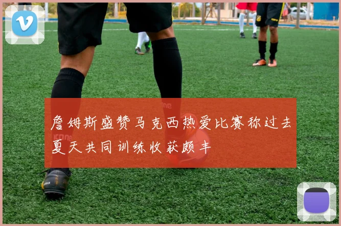 詹姆斯盛赞马克西热爱比赛称过去夏天共同训练收获颇丰