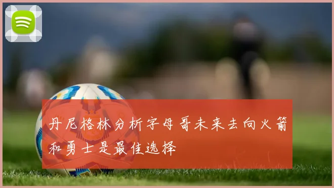 丹尼格林分析字母哥未来去向火箭和勇士是最佳选择