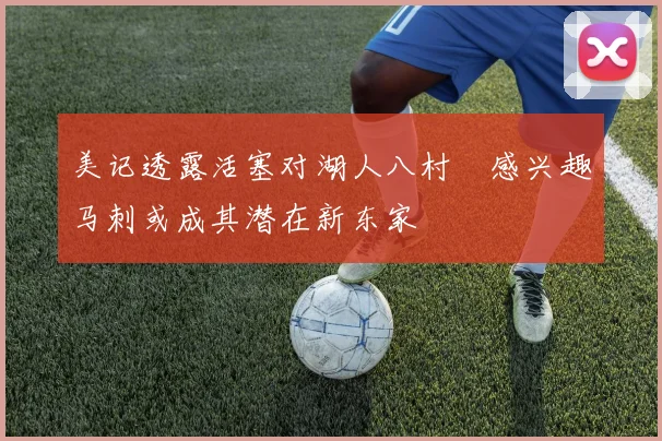 美记透露活塞对湖人八村塁感兴趣马刺或成其潜在新东家