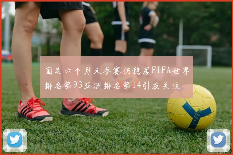 国足六个月未参赛仍稳居FIFA世界排名第93亚洲排名第14引发关注