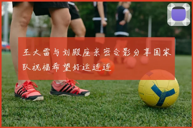 王大雷与刘殿座亲密合影分享国家队祝福希望好运连连
