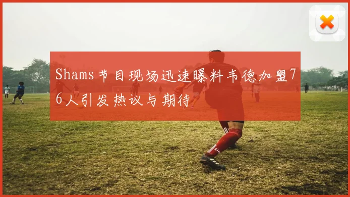 Shams节目现场迅速曝料韦德加盟76人引发热议与期待