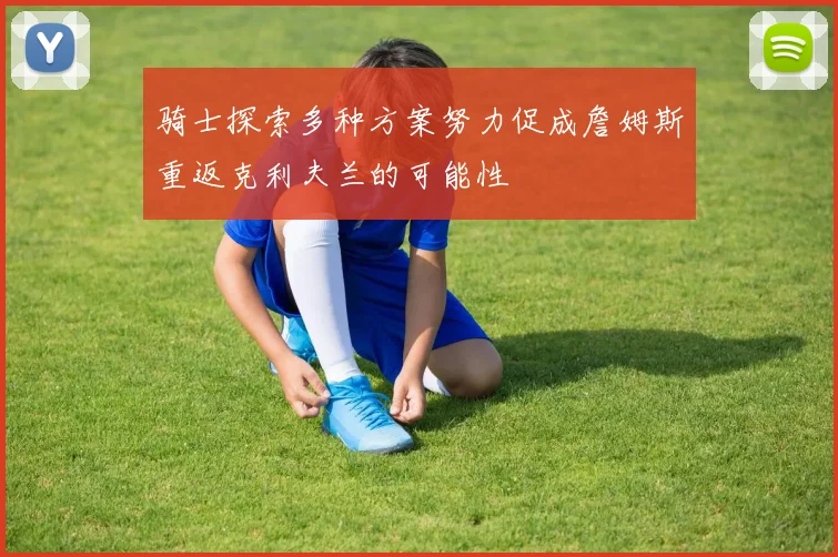 骑士探索多种方案努力促成詹姆斯重返克利夫兰的可能性
