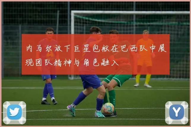 内马尔放下巨星包袱在巴西队中展现团队精神与角色融入
