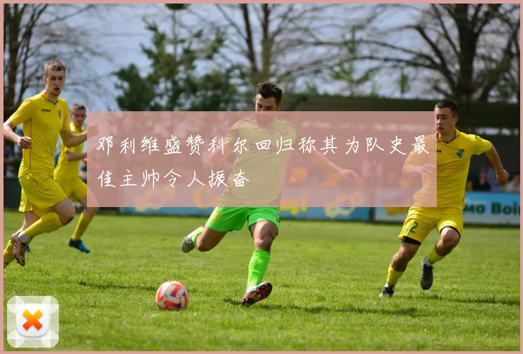 邓利维盛赞科尔回归称其为队史最佳主帅令人振奋