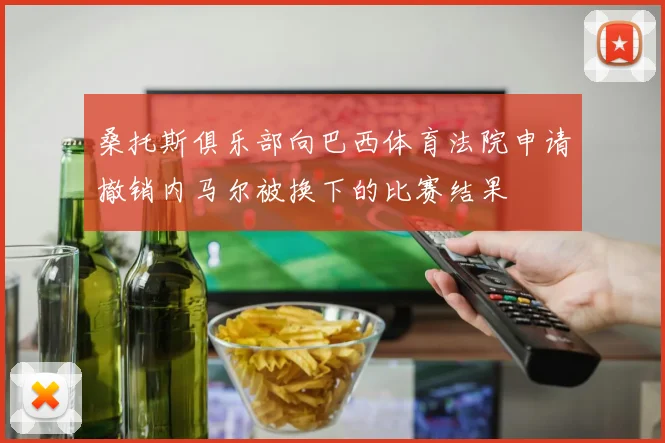桑托斯俱乐部向巴西体育法院申请撤销内马尔被换下的比赛结果