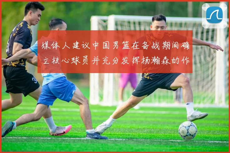 媒体人建议中国男篮在备战期间确立核心球员并充分发挥杨瀚森的作用